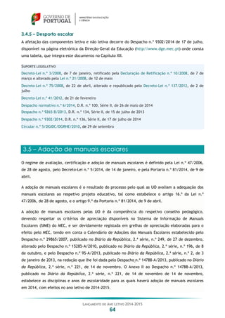 LANÇAMENTO DO ANO LETIVO 2014-2015
64
3.4.5 – Desporto escolar
A afetação das componentes letiva e não letiva decorre do Despacho n.º 9302/2014 de 17 de julho,
disponível na página eletrónica da Direção-Geral da Educação (http:www.dge.mec.pt) onde consta
uma tabela, que integra este documento no Capítulo XII.
SUPORTE LEGISLATIVO
Decreto-Lei n.º 3/2008, de 7 de janeiro, retificado pela Declaração de Retificação n.º 10/2008, de 7 de
março e alterado pela Lei n.º 21/2008, de 12 de maio
Decreto-Lei n.º 75/2008, de 22 de abril, alterado e republicado pelo Decreto-Lei n.º 137/2012, de 2 de
julho
Decreto-Lei n.º 41/2012, de 21 de fevereiro
Despacho normativo n.º 6/2014, D.R. n.º 100, Série II, de 26 de maio de 2014
Despacho n.º 9265-B/2013, D.R. n.º 134, Série II, de 15 de julho de 2013
Despacho n.º 9302/2014, D.R. n.º 136, Série II, de 17 de julho de 2014
Circular n.º 5/DGIDC/DGRHE/2010, de 29 de setembro
3.5 – Adoção de manuais escolares
O regime de avaliação, certificação e adoção de manuais escolares é definido pela Lei n.º 47/2006,
de 28 de agosto, pelo Decreto-Lei n.º 5/2014, de 14 de janeiro, e pela Portaria n.º 81/2014, de 9 de
abril.
A adoção de manuais escolares é o resultado do processo pelo qual as UO avaliam a adequação dos
manuais escolares ao respetivo projeto educativo, tal como estabelece o artigo 16.º da Lei n.º
47/2006, de 28 de agosto, e o artigo 9.º da Portaria n.º 81/2014, de 9 de abril.
A adoção de manuais escolares pelas UO é da competência do respetivo conselho pedagógico,
devendo respeitar os critérios de apreciação disponíveis no Sistema de Informação de Manuais
Escolares (SIME) do MEC, e ser devidamente registada em grelhas de apreciação elaboradas para o
efeito pelo MEC, tendo em conta o Calendário de Adoções dos Manuais Escolares estabelecido pelo
Despacho n.º 29865/2007, publicado no Diário da República, 2.ª série, n.º 249, de 27 de dezembro,
alterado pelo Despacho n.º 15285-A/2010, publicado no Diário da República, 2.ª série, n.º 196, de 8
de outubro, e pelo Despacho n.º 95-A/2013, publicado no Diário da República, 2.ª série, n.º 2, de 3
de janeiro de 2013, na redação que lhe foi dada pelo Despacho n.º 14788-A/2013, publicado no Diário
da República, 2.ª série, n.º 221, de 14 de novembro. O Anexo II ao Despacho n.º 14788-A/2013,
publicado no Diário da República, 2.ª série, n.º 221, de 14 de novembro de 14 de novembro,
estabelece as disciplinas e anos de escolaridade para as quais haverá adoção de manuais escolares
em 2014, com efeitos no ano letivo de 2014-2015.
 