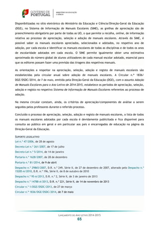 LANÇAMENTO DO ANO LETIVO 2014-2015
65
Disponibilizadas no sítio eletrónico do Ministério da Educação e Ciência/Direção-Geral da Educação
(DGE), no Sistema de Informação de Manuais Escolares (SIME), as grelhas de apreciação são de
preenchimento obrigatório por parte de todas as UO, o que permite a recolha, online, de informação
relativa ao processo de apreciação, seleção e adoção de manuais escolares. Através do SIME, é
possível saber os manuais escolares apreciados, selecionados e adotados, no respetivo ano de
adoção, por cada escola e identificar os manuais escolares de todas as disciplinas e de todos os anos
de escolaridade adotados em cada escola. O SIME permite igualmente obter uma estimativa
aproximada do número global de alunos utilizadores de cada manual escolar adotado, essencial para
que os editores possam fazer uma previsão das tiragens dos respetivos manuais.
As orientações a respeitar na apreciação, seleção, adoção e registo de manuais escolares são
estabelecidas pela circular anual sobre adoção de manuais escolares. A Circular n.º 1836/
DGE/DSDC/2014, de 7 de maio, emitida pela Direção-Geral da Educação (DGE), com o assunto Adoção
de Manuais Escolares para o Ano Letivo de 2014-2015, estabelece os períodos de apreciação, seleção,
adoção e registo no respetivo Sistema de Informação de Manuais Escolares referentes ao processo de
adoção.
Na mesma circular constam, ainda, os critérios de apreciação/componentes de análise a serem
seguidos pelos professores durante o referido processo.
Concluído o processo de apreciação, seleção, adoção e registo de manuais escolares, a lista de todos
os manuais escolares adotados por cada escola é devidamente publicitada e fica disponível para
consulta ao público em geral e em particular aos pais e encarregados de educação na página da
Direção-Geral da Educação.
SUPORTE LEGISLATIVO
Lei n.º 47/2006, de 28 de agosto
Decreto-Lei n.º 261/2007, de 17 de julho
Decreto-Lei n.º 5/2014, de 14 de janeiro
Portaria n.º 1628/2007, de 28 de dezembro
Portaria n.º 81/2014, de 9 de abril
Despacho n.º 29865/2007, D.R. n.º 249, Série II, de 27 de dezembro de 2007, alterado pelo Despacho n.º
15285-A/2010, D.R. n.º 196, Série II, de 8 de outubro de 2010
Despacho n.º 95-A/2013, D.R. n.º 2, Série II, de 3 de janeiro de 2013
Despacho n.º 14788-A/2013, D.R. n.º 221, Série II, de 14 de novembro de 2013
Circular n.º 1/DGE/DSDC/2013, de 27 de março
Circular n.º 1836/DGE/DSDC/2014, de 7 de maio
 