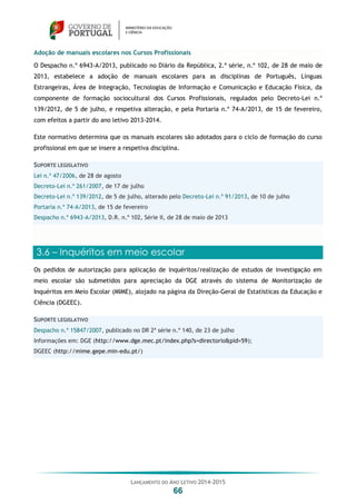 LANÇAMENTO DO ANO LETIVO 2014-2015
66
Adoção de manuais escolares nos Cursos Profissionais
O Despacho n.º 6943-A/2013, publicado no Diário da República, 2.ª série, n.º 102, de 28 de maio de
2013, estabelece a adoção de manuais escolares para as disciplinas de Português, Línguas
Estrangeiras, Área de Integração, Tecnologias de Informação e Comunicação e Educação Física, da
componente de formação sociocultural dos Cursos Profissionais, regulados pelo Decreto-Lei n.º
139/2012, de 5 de julho, e respetiva alteração, e pela Portaria n.º 74-A/2013, de 15 de fevereiro,
com efeitos a partir do ano letivo 2013-2014.
Este normativo determina que os manuais escolares são adotados para o ciclo de formação do curso
profissional em que se insere a respetiva disciplina.
SUPORTE LEGISLATIVO
Lei n.º 47/2006, de 28 de agosto
Decreto-Lei n.º 261/2007, de 17 de julho
Decreto-Lei n.º 139/2012, de 5 de julho, alterado pelo Decreto-Lei n.º 91/2013, de 10 de julho
Portaria n.º 74-A/2013, de 15 de fevereiro
Despacho n.º 6943-A/2013, D.R. n.º 102, Série II, de 28 de maio de 2013
3.6 – Inquéritos em meio escolar
Os pedidos de autorização para aplicação de inquéritos/realização de estudos de investigação em
meio escolar são submetidos para apreciação da DGE através do sistema de Monitorização de
Inquéritos em Meio Escolar (MIME), alojado na página da Direção-Geral de Estatísticas da Educação e
Ciência (DGEEC).
SUPORTE LEGISLATIVO
Despacho n.º 15847/2007, publicado no DR 2ª série n.º 140, de 23 de julho
Informações em: DGE (http://www.dge.mec.pt/index.php?s=directorio&pid=59);
DGEEC (http://mime.gepe.min-edu.pt/)
 