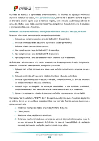 LANÇAMENTO DO ANO LETIVO 2014-2015
69
O pedido de matrícula é apresentado preferencialmente, via Internet, na aplicação informática
disponível no Portal das Escolas, www.portaldasescolas.pt, entre o dia 15 de abril e o dia 15 de junho
do ano letivo anterior àquele a que a matrícula respeita, com o recurso à autenticação através de
cartão de cidadão, ou de modo presencial nos serviços competentes do estabelecimento de educação
e ensino pretendido para a frequência.
Prioridades a observar na matrícula ou renovação de matrícula de crianças na educação pré-escolar
Devem ser observadas, sucessivamente, as seguintes prioridades:
1. Crianças que completem os cinco anos de idade até 31 de dezembro;
2. Crianças com necessidades educativas especiais de caráter permanente;
3. Filhos de mães e pais estudantes menores;
4. Que completem os 4 anos de idade até 31 de dezembro;
5. Que completem os 3 anos de idade até 15 de setembro;
6. Que completem os 3 anos de idade entre 16 de setembro e 31 de dezembro.
No âmbito de cada uma destas prioridades, e como forma de desempate em situação de igualdade,
devem ser observadas, sucessivamente, as seguintes prioridades:
1. Crianças mais velhas, contando-se a idade, para o efeito, sucessivamente em anos, meses e
dias;
2. Crianças com irmãos a frequentar o estabelecimento de educação pretendido;
3. Crianças cujos encarregados de educação residam, comprovadamente, na área de influência
do estabelecimento de educação pretendido;
4. Crianças cujos encarregados de educação desenvolvam a sua atividade profissional,
comprovadamente na área de influência do estabelecimento de educação pretendido;
5. Outras prioridades e/ou critérios de desempate definidos no regulamento interno da UO.
O artigo 22.º do Decreto-Lei n.º 542/79, de 31 de dezembro, determina que a frequência dos jardins
de infância deverá ser precedida de inspeção médica e de inscrição, fixando quais os documentos a
apresentar neste ato:
a) Boletim de inscrição de modelo próprio do Ministério da tutela;
b) Cédula pessoal;
c) Boletim de saúde, devidamente atualizado;
d) Declaração médica referindo que a criança não sofre de doença infetocontagiosa e que é,
ou não, portadora de qualquer deficiência, no caso de impossibilidade de realização
atempada da inspeção (avaliação) médica referida neste artigo.
 