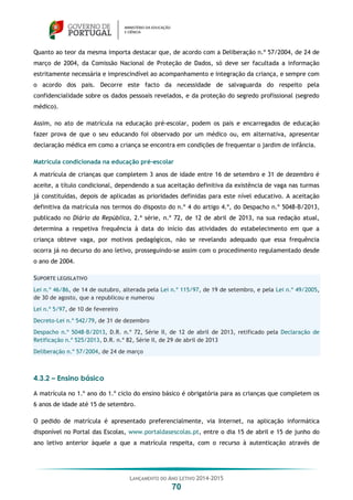 LANÇAMENTO DO ANO LETIVO 2014-2015
70
Quanto ao teor da mesma importa destacar que, de acordo com a Deliberação n.º 57/2004, de 24 de
março de 2004, da Comissão Nacional de Proteção de Dados, só deve ser facultada a informação
estritamente necessária e imprescindível ao acompanhamento e integração da criança, e sempre com
o acordo dos pais. Decorre este facto da necessidade de salvaguarda do respeito pela
confidencialidade sobre os dados pessoais revelados, e da proteção do segredo profissional (segredo
médico).
Assim, no ato de matrícula na educação pré-escolar, podem os pais e encarregados de educação
fazer prova de que o seu educando foi observado por um médico ou, em alternativa, apresentar
declaração médica em como a criança se encontra em condições de frequentar o jardim de infância.
Matrícula condicionada na educação pré-escolar
A matrícula de crianças que completem 3 anos de idade entre 16 de setembro e 31 de dezembro é
aceite, a título condicional, dependendo a sua aceitação definitiva da existência de vaga nas turmas
já constituídas, depois de aplicadas as prioridades definidas para este nível educativo. A aceitação
definitiva da matrícula nos termos do disposto do n.º 4 do artigo 4.º, do Despacho n.º 5048-B/2013,
publicado no Diário da República, 2.ª série, n.º 72, de 12 de abril de 2013, na sua redação atual,
determina a respetiva frequência à data do início das atividades do estabelecimento em que a
criança obteve vaga, por motivos pedagógicos, não se revelando adequado que essa frequência
ocorra já no decurso do ano letivo, prosseguindo-se assim com o procedimento regulamentado desde
o ano de 2004.
SUPORTE LEGISLATIVO
Lei n.º 46/86, de 14 de outubro, alterada pela Lei n.º 115/97, de 19 de setembro, e pela Lei n.º 49/2005,
de 30 de agosto, que a republicou e numerou
Lei n.º 5/97, de 10 de fevereiro
Decreto-Lei n.º 542/79, de 31 de dezembro
Despacho n.º 5048-B/2013, D.R. n.º 72, Série II, de 12 de abril de 2013, retificado pela Declaração de
Retificação n.º 525/2013, D.R. n.º 82, Série II, de 29 de abril de 2013
Deliberação n.º 57/2004, de 24 de março
4.3.2 – Ensino básico
A matrícula no 1.º ano do 1.º ciclo do ensino básico é obrigatória para as crianças que completem os
6 anos de idade até 15 de setembro.
O pedido de matrícula é apresentado preferencialmente, via Internet, na aplicação informática
disponível no Portal das Escolas, www.portaldasescolas.pt, entre o dia 15 de abril e 15 de junho do
ano letivo anterior àquele a que a matrícula respeita, com o recurso à autenticação através de
 