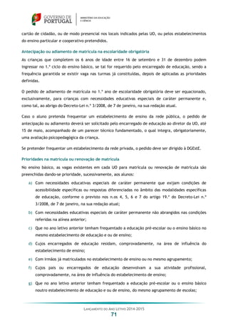 LANÇAMENTO DO ANO LETIVO 2014-2015
71
cartão de cidadão, ou de modo presencial nos locais indicados pelas UO, ou pelos estabelecimentos
do ensino particular e cooperativo pretendidos.
Antecipação ou adiamento de matrícula na escolaridade obrigatória
As crianças que completem os 6 anos de idade entre 16 de setembro e 31 de dezembro podem
ingressar no 1.º ciclo do ensino básico, se tal for requerido pelo encarregado de educação, sendo a
frequência garantida se existir vaga nas turmas já constituídas, depois de aplicadas as prioridades
definidas.
O pedido de adiamento de matrícula no 1.º ano de escolaridade obrigatória deve ser equacionado,
exclusivamente, para crianças com necessidades educativas especiais de caráter permanente e,
como tal, ao abrigo do Decreto-Lei n.º 3/2008, de 7 de janeiro, na sua redação atual.
Caso o aluno pretenda frequentar um estabelecimento de ensino da rede pública, o pedido de
antecipação ou adiamento deverá ser solicitado pelo encarregado de educação ao diretor da UO, até
15 de maio, acompanhado de um parecer técnico fundamentado, o qual integra, obrigatoriamente,
uma avaliação psicopedagógica da criança.
Se pretender frequentar um estabelecimento da rede privada, o pedido deve ser dirigido à DGEstE.
Prioridades na matrícula ou renovação de matrícula
No ensino básico, as vagas existentes em cada UO para matrícula ou renovação de matrícula são
preenchidas dando-se prioridade, sucessivamente, aos alunos:
a) Com necessidades educativas especiais de caráter permanente que exijam condições de
acessibilidade específicas ou respostas diferenciadas no âmbito das modalidades específicas
de educação, conforme o previsto nos n.os 4, 5, 6 e 7 do artigo 19.º do Decreto-Lei n.º
3/2008, de 7 de janeiro, na sua redação atual;
b) Com necessidades educativas especiais de caráter permanente não abrangidos nas condições
referidas na alínea anterior;
c) Que no ano letivo anterior tenham frequentado a educação pré-escolar ou o ensino básico no
mesmo estabelecimento de educação e ou de ensino;
d) Cujos encarregados de educação residam, comprovadamente, na área de influência do
estabelecimento de ensino;
e) Com irmãos já matriculados no estabelecimento de ensino ou no mesmo agrupamento;
f) Cujos pais ou encarregados de educação desenvolvam a sua atividade profissional,
comprovadamente, na área de influência do estabelecimento de ensino;
g) Que no ano letivo anterior tenham frequentado a educação pré-escolar ou o ensino básico
noutro estabelecimento de educação e ou de ensino, do mesmo agrupamento de escolas;
 