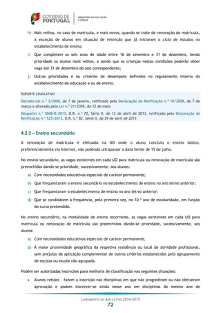 LANÇAMENTO DO ANO LETIVO 2014-2015
72
h) Mais velhos, no caso de matrícula, e mais novos, quando se trate de renovação de matrícula,
à exceção de alunos em situação de retenção que já iniciaram o ciclo de estudos no
estabelecimento de ensino;
i) Que completem os seis anos de idade entre 16 de setembro e 31 de dezembro, tendo
prioridade os alunos mais velhos, e sendo que as crianças nestas condições poderão obter
vaga até 31 de dezembro do ano correspondente;
j) Outras prioridades e ou critérios de desempate definidos no regulamento interno do
estabelecimento de educação e ou de ensino.
SUPORTE LEGISLATIVO
Decreto-Lei n.º 3/2008, de 7 de janeiro, retificado pela Declaração de Retificação n.º 10/2008, de 7 de
março e alterado pela Lei n.º 21/2008, de 12 de maio
Despacho n.º 5048-B/2013, D.R. n.º 72, Série II, de 12 de abril de 2013, retificado pela Declaração de
Retificação n.º 525/2013, D.R. n.º 82, Série II, de 29 de abril de 2013
4.3.3 – Ensino secundário
A renovação de matrícula é efetuada na UO onde o aluno concluiu o ensino básico,
preferencialmente via Internet, não podendo ultrapassar a data limite de 15 de julho.
No ensino secundário, as vagas existentes em cada UO para matrícula ou renovação de matrícula são
preenchidas dando-se prioridade, sucessivamente, aos alunos:
a) Com necessidades educativas especiais de caráter permanente;
b) Que frequentaram o ensino secundário no estabelecimento de ensino no ano letivo anterior;
c) Que frequentaram o estabelecimento de ensino no ano letivo anterior;
d) Que se candidatem à frequência, pela primeira vez, no 10.º ano de escolaridade, em função
do curso pretendido.
No ensino secundário, na modalidade de ensino recorrente, as vagas existentes em cada UO para
matrícula ou renovação de matrícula são preenchidas dando-se prioridade, sucessivamente, aos
alunos:
a) Com necessidades educativas especiais de caráter permanente,
b) À maior proximidade geográfica da respetiva residência ou local de atividade profissional,
sem prejuízo da aplicação complementar de outros critérios estabelecidos pelo agrupamento
de escolas ou escola não agrupada.
Podem ser autorizadas inscrições para melhoria de classificação nas seguintes situações:
 Alunos retidos – fazem a inscrição nas disciplinas em que não progrediram ou não obtiveram
aprovação e podem inscrever-se ainda nesse ano em disciplinas do mesmo ano de
 