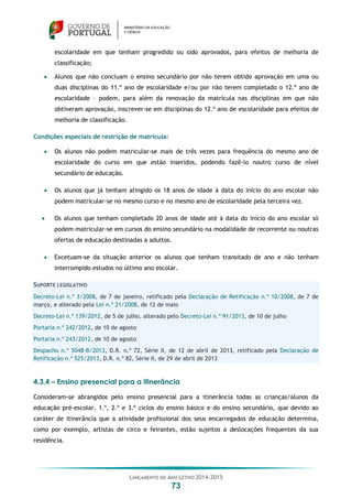 LANÇAMENTO DO ANO LETIVO 2014-2015
73
escolaridade em que tenham progredido ou sido aprovados, para efeitos de melhoria de
classificação;
 Alunos que não concluam o ensino secundário por não terem obtido aprovação em uma ou
duas disciplinas do 11.º ano de escolaridade e/ou por não terem completado o 12.º ano de
escolaridade – podem, para além da renovação da matrícula nas disciplinas em que não
obtiveram aprovação, inscrever-se em disciplinas do 12.º ano de escolaridade para efeitos de
melhoria de classificação.
Condições especiais de restrição de matrícula:
 Os alunos não podem matricular-se mais de três vezes para frequência do mesmo ano de
escolaridade do curso em que estão inseridos, podendo fazê-lo noutro curso de nível
secundário de educação.
 Os alunos que já tenham atingido os 18 anos de idade à data do início do ano escolar não
podem matricular-se no mesmo curso e no mesmo ano de escolaridade pela terceira vez.
 Os alunos que tenham completado 20 anos de idade até à data do início do ano escolar só
podem matricular-se em cursos do ensino secundário na modalidade de recorrente ou noutras
ofertas de educação destinadas a adultos.
 Excetuam-se da situação anterior os alunos que tenham transitado de ano e não tenham
interrompido estudos no último ano escolar.
SUPORTE LEGISLATIVO
Decreto-Lei n.º 3/2008, de 7 de janeiro, retificado pela Declaração de Retificação n.º 10/2008, de 7 de
março, e alterado pela Lei n.º 21/2008, de 12 de maio
Decreto-Lei n.º 139/2012, de 5 de julho, alterado pelo Decreto-Lei n.º 91/2013, de 10 de julho
Portaria n.º 242/2012, de 10 de agosto
Portaria n.º 243/2012, de 10 de agosto
Despacho n.º 5048-B/2013, D.R. n.º 72, Série II, de 12 de abril de 2013, retificado pela Declaração de
Retificação n.º 525/2013, D.R. n.º 82, Série II, de 29 de abril de 2013
4.3.4 – Ensino presencial para a itinerância
Consideram-se abrangidos pelo ensino presencial para a itinerância todas as crianças/alunos da
educação pré-escolar, 1.º, 2.º e 3.º ciclos do ensino básico e do ensino secundário, que devido ao
caráter de itinerância que a atividade profissional dos seus encarregados de educação determina,
como por exemplo, artistas de circo e feirantes, estão sujeitos a deslocações frequentes da sua
residência.
 