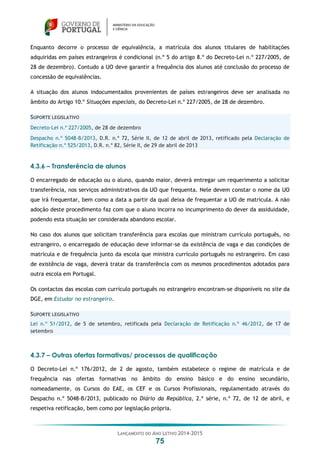 LANÇAMENTO DO ANO LETIVO 2014-2015
75
Enquanto decorre o processo de equivalência, a matrícula dos alunos titulares de habilitações
adquiridas em países estrangeiros é condicional (n.º 5 do artigo 8.º do Decreto-Lei n.º 227/2005, de
28 de dezembro). Contudo a UO deve garantir a frequência dos alunos até conclusão do processo de
concessão de equivalências.
A situação dos alunos indocumentados provenientes de países estrangeiros deve ser analisada no
âmbito do Artigo 10.º Situações especiais, do Decreto-Lei n.º 227/2005, de 28 de dezembro.
SUPORTE LEGISLATIVO
Decreto-Lei n.º 227/2005, de 28 de dezembro
Despacho n.º 5048-B/2013, D.R. n.º 72, Série II, de 12 de abril de 2013, retificado pela Declaração de
Retificação n.º 525/2013, D.R. n.º 82, Série II, de 29 de abril de 2013
4.3.6 – Transferência de alunos
O encarregado de educação ou o aluno, quando maior, deverá entregar um requerimento a solicitar
transferência, nos serviços administrativos da UO que frequenta. Nele devem constar o nome da UO
que irá frequentar, bem como a data a partir da qual deixa de frequentar a UO de matrícula. A não
adoção deste procedimento faz com que o aluno incorra no incumprimento do dever da assiduidade,
podendo esta situação ser considerada abandono escolar.
No caso dos alunos que solicitam transferência para escolas que ministram currículo português, no
estrangeiro, o encarregado de educação deve informar-se da existência de vaga e das condições de
matrícula e de frequência junto da escola que ministra currículo português no estrangeiro. Em caso
de existência de vaga, deverá tratar da transferência com os mesmos procedimentos adotados para
outra escola em Portugal.
Os contactos das escolas com currículo português no estrangeiro encontram-se disponíveis no site da
DGE, em Estudar no estrangeiro.
SUPORTE LEGISLATIVO
Lei n.º 51/2012, de 5 de setembro, retificada pela Declaração de Retificação n.º 46/2012, de 17 de
setembro
4.3.7 – Outras ofertas formativas/ processos de qualificação
O Decreto-Lei n.º 176/2012, de 2 de agosto, também estabelece o regime de matrícula e de
frequência nas ofertas formativas no âmbito do ensino básico e do ensino secundário,
nomeadamente, os Cursos do EAE, os CEF e os Cursos Profissionais, regulamentado através do
Despacho n.º 5048-B/2013, publicado no Diário da República, 2.ª série, n.º 72, de 12 de abril, e
respetiva retificação, bem como por legislação própria.
 