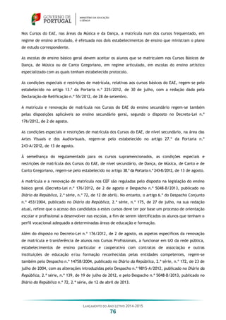 LANÇAMENTO DO ANO LETIVO 2014-2015
76
Nos Cursos do EAE, nas áreas da Música e da Dança, a matrícula num dos cursos frequentado, em
regime de ensino articulado, é efetuada nos dois estabelecimentos de ensino que ministram o plano
de estudo correspondente.
As escolas de ensino básico geral devem aceitar os alunos que se matriculem nos Cursos Básicos de
Dança, de Música ou de Canto Gregoriano, em regime articulado, em escolas do ensino artístico
especializado com as quais tenham estabelecido protocolo.
As condições especiais e restrições de matrícula, relativas aos cursos básicos do EAE, regem-se pelo
estabelecido no artigo 13.º da Portaria n.º 225/2012, de 30 de julho, com a redação dada pela
Declaração de Retificação n.º 55/2012, de 28 de setembro.
A matrícula e renovação de matrícula nos Cursos do EAE do ensino secundário regem-se também
pelas disposições aplicáveis ao ensino secundário geral, segundo o disposto no Decreto-Lei n.º
176/2012, de 2 de agosto.
As condições especiais e restrições de matrícula dos Cursos do EAE, de nível secundário, na área das
Artes Visuais e dos Audiovisuais, regem-se pelo estabelecido no artigo 27.º da Portaria n.º
243-A/2012, de 13 de agosto.
À semelhança do regulamentado para os cursos supramencionados, as condições especiais e
restrições de matrícula dos Cursos do EAE, de nível secundário, de Dança, de Música, de Canto e de
Canto Gregoriano, regem-se pelo estabelecido no artigo 38.º da Portaria n.º 243-B/2012, de 13 de agosto.
A matrícula e a renovação de matrícula nos CEF são reguladas pelo disposto na legislação do ensino
básico geral (Decreto-Lei n.º 176/2012, de 2 de agosto e Despacho n.º 5048-B/2013, publicado no
Diário da República, 2.ª série, n.º 72, de 12 de abril). No entanto, o artigo 6.º do Despacho Conjunto
n.º 453/2004, publicado no Diário da República, 2.ª série, n.º 175, de 27 de julho, na sua redação
atual, refere que o acesso dos candidatos a estes cursos deve ter por base um processo de orientação
escolar e profissional a desenvolver nas escolas, a fim de serem identificados os alunos que tenham o
perfil vocacional adequado a determinadas áreas de educação e formação.
Além do disposto no Decreto-Lei n.º 176/2012, de 2 de agosto, os aspetos específicos da renovação
de matrícula e transferência de alunos nos Cursos Profissionais, a funcionar em UO da rede pública,
estabelecimentos de ensino particular e cooperativo com contratos de associação e outras
instituições de educação e/ou formação reconhecidas pelas entidades competentes, regem-se
também pelo Despacho n.º 14758/2004, publicado no Diário da República, 2.ª série, n.º 172, de 23 de
julho de 2004, com as alterações introduzidas pelo Despacho n.º 9815-A/2012, publicado no Diário da
República, 2.ª série, n.º 139, de 19 de julho de 2012, e pelo Despacho n.º 5048-B/2013, publicado no
Diário da República n.º 72, 2.ª série, de 12 de abril de 2013.
 