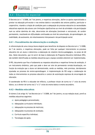 LANÇAMENTO DO ANO LETIVO 2014-2015
78
4.4 – Educação especial
O Decreto-Lei n.º 3/2008, de 7 de janeiro, e respetivas alterações, define os apoios especializados a
prestar na educação pré-escolar e nos ensinos básico e secundário dos setores público, particular e
cooperativo, visando a criação de condições para a adequação do processo educativo às necessidades
educativas especiais dos alunos com limitações significativas ao nível da atividade e da participação
num ou vários domínios de vida, decorrentes de alterações funcionais e estruturais, de caráter
permanente, resultando em dificuldades continuadas ao nível da comunicação, da aprendizagem, da
mobilidade, da autonomia, do relacionamento interpessoal e da participação social.
4.4.1 – Procedimentos de referenciação e avaliação
A referenciação de uma criança/aluno elegível para beneficiar do disposto no Decreto-Lei n.º 3/2008,
de 7 de Janeiro, e respetivas alterações, pode ser feita por qualquer interveniente no processo
educativo de um aluno e determina a elaboração do relatório técnico-pedagógico, no prazo de 60
dias. Neste documento, que irá servir de base à elaboração do Programa Educativo Individual (PEI),
são também identificadas as medidas educativas que a equipa considera deverem ser implementadas.
O PEI, documento que fixa e fundamenta as respostas educativas e respetivas formas de avaliação, é
um instrumento dinâmico, pelo que pode e deve ser alvo de permanente revisão/atualização, em
função da evolução que o aluno vai demonstrando, sendo as medidas, nele previstas, devidamente
ajustadas ao processo de ensino-aprendizagem. A implementação do PEI exige a colaboração de
todos os intervenientes no processo educativo e carece de autorização expressa do encarregado de
educação.
O coordenador do PEI é o educador de infância, o professor titular de turma no 1.º ciclo do ensino
básico, ou o diretor de turma nos 2.º e 3.º ciclos do ensino básico e ensino secundário.
4.4.2 – Medidas educativas
O número 2 do artigo 16.º do Decreto-Lei n.º 3/2008, de 7 de janeiro, na sua redação atual, prevê as
medidas educativas seguintes:
a) Apoio pedagógico personalizado;
b) Adequações curriculares individuais;
c) Adequações no processo de matrícula;
d) Adequações no processo de avaliação;
e) Currículo específico individual;
f) Tecnologias de apoio.
 