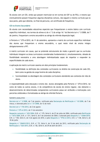 LANÇAMENTO DO ANO LETIVO 2014-2015
80
Os alunos com um CEI, ainda que possam matricular-se em turmas de CEF ou de PCA, e mesmo que
eventualmente possam frequentar algumas disciplinas comuns, não seguem o mesmo currículo que os
seus pares, pelo que obterão, no final do percurso, um certificado de frequência.
CEI no Ensino Secundário
Os alunos com necessidades educativas especiais que frequentaram o ensino básico com currículo
específico individual, nos termos da alínea e) do n.º 2 do artigo 16.º do Decreto-Lei n.º 3/2008, de 7
de janeiro, frequentam o ensino secundário ao abrigo da referida disposição legal.
A Portaria n.º 275-A/2012, de 11 de setembro, apresenta a matriz do currículo específico individual
dos alunos que frequentam o ensino secundário, o qual neste nível de ensino integra
obrigatoriamente o PIT.
A matriz curricular em causa, que se pretende estruturante de modo a garantir que os currículos
individuais integrem as áreas curriculares consideradas fundamentais é, simultaneamente, dotada da
flexibilidade necessária a uma abordagem individualizada capaz de respeitar e responder às
especificidades de cada aluno.
A aplicação da matriz curricular assenta em dois princípios fundamentais:
 flexibilidade na definição dos conteúdos curriculares no âmbito da construção de cada CEI,
bem como na gestão da carga horária de cada disciplina;
 funcionalidade na abordagem dos conteúdos curriculares atendendo aos contextos de vida do
aluno.
A responsabilidade pela educação e ensino dos alunos abrangidos pela Portaria n.º 275-A/2012, tal
como de todos os outros alunos, é da competência da escola do ensino regular, não obstante o
desenvolvimento de determinadas componentes curriculares possa ser atribuído a instituições com
parcerias celebradas e formalizadas ao abrigo da referida Portaria.
SUPORTE LEGISLATIVO
Decreto-Lei n.º 3/2008, de 7 de janeiro, retificado pela Declaração de Retificação n.º 10/2008, de 7 de
março, e alterado pela Lei n.º 21/2008, de 12 de maio
Decreto-Lei n.º 176/2012, de 2 de agosto
Portaria n.º 275-A/2012, de 11 de setembro
Despacho conjunto n.º 453/2004, D.R. n.º 175, Série II, de 27 de julho de 2004, retificado pela Retificação
n.º 1673/2004, D.R. n.º 211, Série II, de 7 de setembro de 2004, e alterado pelo Despacho n.º 12568/2010,
D.R. n.º 150, Série II, de 4 de agosto de 2010, e pelo Despacho n.º 9752-A/2012, D.R. n.º 138, Série II, de
18 de julho
Despacho n.º 5048-B/2013, D.R. n.º 72, Série II, de 12 de abril de 2013, retificado pela Declaração de
Retificação n.º 525/2013, D.R. n.º 82, Série II, de 29 de abril de 2013
 