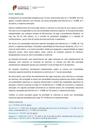 LANÇAMENTO DO ANO LETIVO 2014-2015
81
4.4.3 – Matrícula
O alargamento da escolaridade obrigatória para 12 anos, determinado pela Lei n.º 85/2009, de 27 de
agosto, é também aplicável, sem exceção, aos alunos abrangidos pelo Decreto-Lei n.º 3/2008, de 7
de janeiro, e respetivas alterações.
Nenhum estabelecimento de ensino pode rejeitar a matrícula ou inscrição de uma criança ou jovem
com base na sua incapacidade ou nas suas necessidades educativas especiais. O incumprimento desta
obrigatoriedade, que configura situação de discriminação, dá lugar a procedimento disciplinar, no
caso das UO da rede pública, ou à retirada do paralelismo pedagógico e à cessação do
cofinanciamento, caso se trate de escolas de ensino particular e cooperativo.
Aos alunos com necessidades educativas especiais abrangidos pelo Decreto-Lei n.º 3/2008, de 7 de
janeiro, e respetivas alterações, é facultada a possibilidade de matrícula por disciplinas, nos 2.º e 3.º
ciclos do ensino básico, e no ensino secundário, desde que assegurada a sequencialidade do regime
educativo comum. Estes alunos podem, ainda, usufruir de condições especiais de matrícula,
designadamente no que se refere à prioridade na matrícula.
Na educação pré-escolar, para preenchimento das vagas existentes em cada estabelecimento de
educação, para matrícula ou renovação de matrícula, as crianças com NEE têm prioridade
imediatamente subsequente àquelas que completem 5 anos de idade até 31 de dezembro.
Em situações excecionais, devidamente fundamentadas, podem as crianças com necessidades
educativas especiais beneficiar de adiamento na matrícula no 1.º ano de escolaridade.
No ensino básico, para efeitos de preenchimento das vagas existentes, para matrícula ou renovação
de matrícula, têm prioridade os alunos com necessidades educativas especiais que exijam condições
de acessibilidade específicas ou respostas diferenciadas no âmbito das modalidades específicas de
educação, conforme o previsto no artigo 19.º do Decreto-Lei n.º 3/2008, de 7 de janeiro, e respetivas
alterações. Em segunda prioridade encontram-se os restantes alunos com necessidades educativas
especiais, abrangidos pelo Decreto-Lei n.º 3/2008, de 7 de janeiro, e respetivas alterações.
Também no ensino secundário gozam de prioridade na matrícula os alunos com necessidades
educativas especiais abrangidos pelo artigo 19.º do Decreto-Lei supramencionado.
SUPORTE LEGISLATIVO
Lei n.º 85/2009, de 27 de agosto
Decreto-Lei n.º 3/2008, de 7 de janeiro, retificado pela Declaração de Retificação n.º 10/2008, de 7 de
março, e alterado pela Lei n.º 21/2008, de 12 de maio
Decreto-Lei n.º 176/2012, de 2 de agosto
Despacho n.º 5048-B/2013, D.R. n.º 72, Série II, de 12 de abril de 2013, retificado pela Declaração de
Retificação n.º 525/2013, D.R. n.º 82, Série II, de 29 de abril de 2013
 