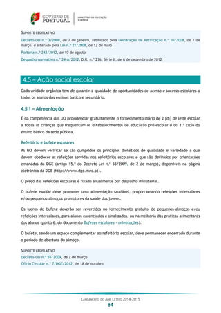 LANÇAMENTO DO ANO LETIVO 2014-2015
84
SUPORTE LEGISLATIVO
Decreto-Lei n.º 3/2008, de 7 de janeiro, retificado pela Declaração de Retificação n.º 10/2008, de 7 de
março, e alterado pela Lei n.º 21/2008, de 12 de maio
Portaria n.º 243/2012, de 10 de agosto
Despacho normativo n.º 24-A/2012, D.R. n.º 236, Série II, de 6 de dezembro de 2012
4.5 – Ação social escolar
Cada unidade orgânica tem de garantir a igualdade de oportunidades de acesso e sucesso escolares a
todos os alunos dos ensinos básico e secundário.
4.5.1 – Alimentação
É da competência das UO providenciar gratuitamente o fornecimento diário de 2 [dl] de leite escolar
a todas as crianças que frequentam os estabelecimentos de educação pré-escolar e do 1.º ciclo do
ensino básico da rede pública.
Refeitório e bufete escolares
As UO devem verificar se são cumpridos os princípios dietéticos de qualidade e variedade a que
devem obedecer as refeições servidas nos refeitórios escolares e que são definidos por orientações
emanadas da DGE (artigo 15.º do Decreto-Lei n.º 55/2009, de 2 de março), disponíveis na página
eletrónica da DGE (http://www.dge.mec.pt).
O preço das refeições escolares é fixado anualmente por despacho ministerial.
O bufete escolar deve promover uma alimentação saudável, proporcionando refeições intercalares
e/ou pequenos-almoços promotores da saúde dos jovens.
Os lucros do bufete deverão ser revertidos no fornecimento gratuito de pequenos-almoços e/ou
refeições intercalares, para alunos carenciados e sinalizados, ou na melhoria das práticas alimentares
dos alunos (ponto 6. do documento Bufetes escolares - orientações).
O bufete, sendo um espaço complementar ao refeitório escolar, deve permanecer encerrado durante
o período de abertura do almoço.
SUPORTE LEGISLATIVO
Decreto-Lei n.º 55/2009, de 2 de março
Ofício Circular n.º 7/DGE/2012, de 18 de outubro
 