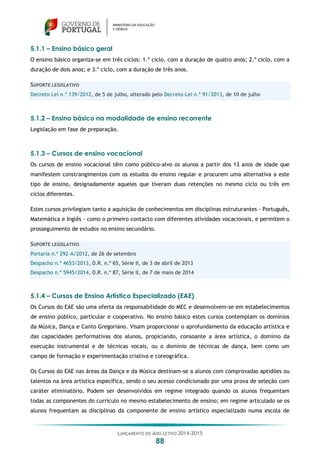 LANÇAMENTO DO ANO LETIVO 2014-2015
88
5.1.1 – Ensino básico geral
O ensino básico organiza-se em três ciclos: 1.º ciclo, com a duração de quatro anos; 2.º ciclo, com a
duração de dois anos; e 3.º ciclo, com a duração de três anos.
SUPORTE LEGISLATIVO
Decreto-Lei n.º 139/2012, de 5 de julho, alterado pelo Decreto-Lei n.º 91/2013, de 10 de julho
5.1.2 – Ensino básico na modalidade de ensino recorrente
Legislação em fase de preparação.
5.1.3 – Cursos de ensino vocacional
Os cursos de ensino vocacional têm como público-alvo os alunos a partir dos 13 anos de idade que
manifestem constrangimentos com os estudos do ensino regular e procurem uma alternativa a este
tipo de ensino, designadamente aqueles que tiveram duas retenções no mesmo ciclo ou três em
ciclos diferentes.
Estes cursos privilegiam tanto a aquisição de conhecimentos em disciplinas estruturantes - Português,
Matemática e Inglês - como o primeiro contacto com diferentes atividades vocacionais, e permitem o
prosseguimento de estudos no ensino secundário.
SUPORTE LEGISLATIVO
Portaria n.º 292-A/2012, de 26 de setembro
Despacho n.º 4653/2013, D.R. n.º 65, Série II, de 3 de abril de 2013
Despacho n.º 5945/2014, D.R. n.º 87, Série II, de 7 de maio de 2014
5.1.4 – Cursos de Ensino Artístico Especializado (EAE)
Os Cursos do EAE são uma oferta da responsabilidade do MEC e desenvolvem-se em estabelecimentos
de ensino público, particular e cooperativo. No ensino básico estes cursos contemplam os domínios
da Música, Dança e Canto Gregoriano. Visam proporcionar o aprofundamento da educação artística e
das capacidades performativas dos alunos, propiciando, consoante a área artística, o domínio da
execução instrumental e de técnicas vocais, ou o domínio de técnicas de dança, bem como um
campo de formação e experimentação criativa e coreográfica.
Os Cursos do EAE nas áreas da Dança e da Música destinam-se a alunos com comprovadas aptidões ou
talentos na área artística específica, sendo o seu acesso condicionado por uma prova de seleção com
caráter eliminatório. Podem ser desenvolvidos em regime integrado quando os alunos frequentam
todas as componentes do currículo no mesmo estabelecimento de ensino; em regime articulado se os
alunos frequentam as disciplinas da componente de ensino artístico especializado numa escola de
 