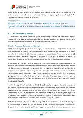 LANÇAMENTO DO ANO LETIVO 2014-2015
89
ensino artístico especializado e as restantes componentes numa escola de ensino geral; e
exclusivamente no caso dos cursos básicos de música, em regime supletivo se a frequência for
restrita à componente de formação vocacional.
SUPORTE LEGISLATIVO
Decreto-Lei n.º 139/2012, de 5 de julho, alterado pelo Decreto-Lei n.º 91/2013, de 10 de julho
Portaria n.º 225/2012, de 30 de julho, retificada pela Declaração de Retificação n.º 55/2012, de 28 de
setembro
5.1.5 – Outras ofertas formativas
O funcionamento das ofertas formativas criadas e reguladas por portaria dos membros do Governo
responsáveis pela área da educação depende de parecer favorável dos serviços do MEC com
competências no âmbito da definição da rede nacional de oferta formativa.
5.1.5.1 – Percursos Curriculares Alternativos
O MEC, através da publicação de normativos legais, no que diz respeito ao currículo e avaliação, tem
vindo a intensificar estratégias com o objetivo de potenciar a diversificação e a adaptação da matriz
curricular à diversidade de públicos que frequentam a escola básica. Assim, importa que as UO
promovam ofertas formativas adequadas e dirigidas a alunos que, encontrando-se dentro da
escolaridade obrigatória, apresentem insucesso escolar repetido ou risco de abandono escolar.
O Decreto-Lei n.º 139/2012, de 5 de julho, refere no seu Preâmbulo que o acompanhamento e a
avaliação dos alunos são fundamentais para o seu sucesso, sendo importante implementar medidas
que incrementem a igualdade de oportunidades. As ofertas formativas para o ensino básico,
constantes neste diploma, visam assegurar uma formação geral comum a todos os estudantes
proporcionando opções adequadas e diversificadas, adaptadas a percursos diferentes de educação
que possam ser orientados tanto para o prosseguimento de estudos superiores como para a
qualificação profissional, tendo em conta a formação integral do indivíduo, bem como a sua inserção
no mercado de trabalho.
No n.º 1 do artigo 5.º do Decreto-Lei n.º 139/2012, de 5 de julho, e respetiva alteração, considera-se
que o ensino básico visa assegurar uma formação geral comum a todos os portugueses que permita o
prosseguimento de estudos, através de uma oferta diversificada. No entanto, as ofertas
contempladas no n.º 2 do mesmo artigo não prejudicam a existência de outras ofertas específicas
devidamente autorizadas por despacho do membro do Governo responsável pela área de educação,
nomeadamente as atualmente existentes, onde se referenciam os PCA (alínea a).
Ainda de acordo com o disposto no n.º 2 do artigo 20.º, do mesmo Decreto-Lei, compete aos órgãos
de administração e gestão das UO, no âmbito da sua autonomia pedagógica e organizativa,
desenvolver os mecanismos que considerem adequados, na gestão e aplicação do currículo e da
 