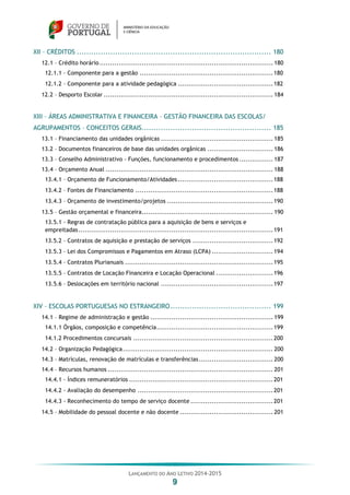 LANÇAMENTO DO ANO LETIVO 2014-2015
9
XII – CRÉDITOS ................................................................................. 180
12.1 – Crédito horário.................................................................................. 180
12.1.1 – Componente para a gestão ...............................................................180
12.1.2 – Componente para a atividade pedagógica .............................................182
12.2 – Desporto Escolar ................................................................................ 184
XIII – ÁREAS ADMINISTRATIVA E FINANCEIRA – GESTÃO FINANCEIRA DAS ESCOLAS/
AGRUPAMENTOS – CONCEITOS GERAIS...................................................... 185
13.1 – Financiamento das unidades orgânicas ..................................................... 185
13.2 – Documentos financeiros de base das unidades orgânicas ............................... 186
13.3 – Conselho Administrativo - Funções, funcionamento e procedimentos ................ 187
13.4 – Orçamento Anual ............................................................................... 188
13.4.1 – Orçamento de Funcionamento/Atividades.............................................188
13.4.2 – Fontes de Financiamento .................................................................188
13.4.3 – Orçamento de investimento/projetos ..................................................190
13.5 – Gestão orçamental e financeira.............................................................. 190
13.5.1 - Regras de contratação pública para a aquisição de bens e serviços e
empreitadas............................................................................................191
13.5.2 – Contratos de aquisição e prestação de serviços ......................................192
13.5.3 – Lei dos Compromissos e Pagamentos em Atraso (LCPA) .............................194
13.5.4 – Contratos Plurianuais ......................................................................195
13.5.5 – Contratos de Locação Financeira e Locação Operacional ...........................196
13.5.6 – Deslocações em território nacional .....................................................197
XIV – ESCOLAS PORTUGUESAS NO ESTRANGEIRO.......................................... 199
14.1 – Regime de administração e gestão .......................................................... 199
14.1.1 Órgãos, composição e competência.......................................................199
14.1.2 Procedimentos concursais ..................................................................200
14.2 – Organização Pedagógica....................................................................... 200
14.3 – Matrículas, renovação de matrículas e transferências................................... 200
14.4 – Recursos humanos .............................................................................. 201
14.4.1 - Índices remuneratórios ....................................................................201
14.4.2 - Avaliação do desempenho ................................................................201
14.4.3 - Reconhecimento do tempo de serviço docente .......................................201
14.5 – Mobilidade do pessoal docente e não docente ............................................ 201
 