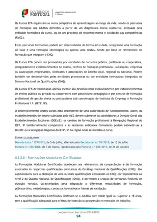 LANÇAMENTO DO ANO LETIVO 2014-2015
94
Os Cursos EFA organizam-se numa perspetiva de aprendizagem ao longo da vida, sendo os percursos
de formação dos adultos definidos a partir de um diagnóstico inicial avaliativo, efetuado pela
entidade formadora do curso, ou de um processo de reconhecimento e validação das competências
(RVCC).
Estes percursos formativos podem ser desenvolvidos de forma articulada, integrando uma formação
de base e uma formação tecnológica ou apenas uma destas, tendo por base os referenciais de
formação que integram o CNQ.
Os Cursos EFA podem ser promovidos por entidades de natureza pública, particular ou cooperativa,
designadamente estabelecimentos de ensino, centros de formação profissional, autarquias, empresas
ou associações empresariais, sindicatos e associações de âmbito local, regional ou nacional. Podem
também ser desenvolvidos pelas entidades promotoras ou por entidades formadoras integradas no
Sistema Nacional de Qualificações (SNQ).
Os Cursos EFA de habilitação apenas escolar são desenvolvidos exclusivamente por estabelecimentos
de ensino público ou privado ou cooperativo com paralelismo pedagógico e por centros de formação
profissional de gestão direta ou protocolares sob coordenação do Instituto do Emprego e Formação
Profissional I.P. (IEFP, IP).
O desenvolvimento destes cursos está dependente de uma autorização de funcionamento. Assim, os
estabelecimentos de ensino tutelados pelo MEC devem submeter as candidaturas à Direção-Geral dos
Estabelecimentos Escolares (DGEstE); os centros de formação profissional à Delegação Regional do
IEFP, IP territorialmente competente e as restantes entidades formadoras podem submetê-las à
DGEstE ou à Delegação Regional do IEFP, IP da região onde se ministra o curso.
SUPORTE LEGISLATIVO
Decreto-Lei n.º 139/2012, de 5 de julho, alterado pelo Decreto-Lei n.º 91/2013, de 10 de julho
Portaria n.º 230/2008, de 7 de março, republicada pela Portaria n.º 283/2011, de 24 de outubro
5.1.5.5 – Formações Modulares Certificadas
As Formações Modulares Certificadas obedecem aos referenciais de competências e de formação
associados às respetivas qualificações constantes do Catálogo Nacional de Qualificações (CNQ). São
capitalizáveis para a obtenção de uma ou mais qualificações constantes no CNQ, correspondentes ao
nível 2 do Quadro Nacional de Qualificações (QNQ), e permitem a criação de percursos flexíveis de
duração variada, caracterizados pela adaptação a diferentes modalidades de formação,
públicos-alvo, metodologias, contextos formativos e formas de validação.
As Formações Modulares Certificadas destinam-se a adultos com idade igual ou superior a 18 anos,
sem a qualificação adequada para efeitos de inserção ou progressão no mercado de trabalho.
 