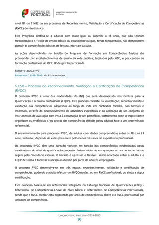 LANÇAMENTO DO ANO LETIVO 2014-2015
96
nível B1 ou B1+B2 ou em processos de Reconhecimento, Validação e Certificação de Competências
(RVCC) de nível básico.
Este Programa destina-se a adultos com idade igual ou superior a 18 anos, que não tenham
frequentado o 1.º ciclo do ensino básico ou equivalente ou que, tendo frequentado, não demonstrem
possuir as competências básicas de leitura, escrita e cálculo.
As ações desenvolvidas no âmbito do Programa de Formação em Competências Básicas são
promovidas por estabelecimentos de ensino da rede pública, tutelados pelo MEC, e por centros de
formação profissional do IEFP, IP de gestão participada.
SUPORTE LEGISLATIVO
Portaria n.º 1100/2010, de 22 de outubro
5.1.5.8 – Processo de Reconhecimento, Validação e Certificação de Competências
(RVCC)
O processo RVCC é uma das modalidades do SNQ que será desenvolvida nos Centros para a
Qualificação e o Ensino Profissional (CQEP). Este processo consiste na valorização, reconhecimento e
validação das competências adquiridas ao longo da vida em contextos formais, não formais e
informais, através do desenvolvimento de atividades específicas e da aplicação de um conjunto de
instrumentos de avaliação com vista à construção de um portefólio, instrumento onde se explicitam e
organizam as evidências e/ou provas das competências detidas pelos adultos face a um determinado
referencial.
O encaminhamento para processos RVCC, de adultos com idades compreendidas entre os 18 e os 23
anos, inclusive, depende de estes possuírem pelo menos três anos de experiência profissional.
Os processos RVCC têm uma duração variável em função das competências evidenciadas pelos
candidatos e do nível de qualificação proposto. Podem iniciar-se em qualquer altura do ano e não se
regem pelo calendário escolar. O horário é ajustável e flexível, sendo acordado entre o adulto e o
CQEP de forma a facilitar o acesso ao mesmo por parte de adultos empregados.
O processo RVCC desenvolve-se em três etapas: reconhecimento, validação e certificação de
competências, podendo o adulto efetuar um RVCC escolar, ou um RVCC profissional, ou ainda a dupla
certificação.
Este processo baseia-se em referenciais integrados no Catálogo Nacional de Qualificações (CNQ) -
Referencial de Competências-Chave de nível básico e Referenciais de Competências Profissionais,
sendo que o RVCC escolar está organizado por áreas de competências-chave e o RVCC profissional por
unidades de competência.
 