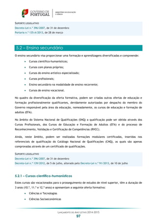 LANÇAMENTO DO ANO LETIVO 2014-2015
97
SUPORTE LEGISLATIVO
Decreto-Lei n.º 396/2007, de 31 de dezembro
Portaria n.º 135-A/2013, de 28 de março
5.2 – Ensino secundário
O ensino secundário visa proporcionar uma formação e aprendizagens diversificadas e compreende:
 Cursos científico-humanísticos;
 Cursos com planos próprios;
 Cursos do ensino artístico especializado;
 Cursos profissionais;
 Ensino secundário na modalidade de ensino recorrente;
 Cursos de ensino vocacional.
No quadro da diversificação da oferta formativa, podem ser criadas outras ofertas de educação e
formação profissionalmente qualificantes, devidamente autorizadas por despacho do membro do
Governo responsável pela área da educação, nomeadamente, os cursos de educação e formação de
adultos (EFA).
No âmbito do Sistema Nacional de Qualificações (SNQ) a qualificação pode ser obtida através dos
Cursos Profissionais, dos Cursos de Educação e Formação de Adultos (EFA) e do processo de
Reconhecimento, Validação e Certificação de Competências (RVCC).
Ainda, neste âmbito, podem ser realizadas formações modulares certificadas, inseridas nos
referenciais de qualificação do Catálogo Nacional de Qualificações (CNQ), as quais são apenas
comprovadas através de um certificado de qualificações.
SUPORTE LEGISLATIVO
Decreto-Lei n.º 396/2007, de 31 de dezembro
Decreto-Lei n.º 139/2012, de 5 de julho, alterado pelo Decreto-Lei n.º 91/2013, de 10 de julho
5.2.1 – Cursos científico-humanísticos
Estes cursos são vocacionados para o prosseguimento de estudos de nível superior, têm a duração de
3 anos (10.º, 11.º e 12.º anos) e apresentam a seguinte oferta formativa:
 Ciências e Tecnologias
 Ciências Socioeconómicas
 