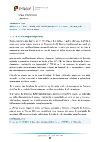 LANÇAMENTO DO ANO LETIVO 2014-2015
98
 Línguas e Humanidades
 Artes Visuais
SUPORTE LEGISLATIVO
Decreto-Lei n.º 139/2012, de 5 de julho, alterado pelo Decreto-Lei n.º 91/2013, de 10 de julho
Portaria n.º 243/2012, de 10 de agosto
5.2.2 – Cursos com planos próprios
O estabelecimento pelo Decreto-Lei n.º 139/2012, de 5 de julho, e respetiva alteração, da oferta de
cursos com planos próprios insere-se no Programa do XIX Governo Constitucional que prevê um
conjunto de novas medidas dirigidas à competitividade, ao crescimento e ao emprego, nas quais se
enquadra um programa de atuação para o eixo dos jovens, no âmbito dos acordos sobre o reforço do
ensino profissional.
Anteriormente à publicação deste diploma, estes cursos funcionavam em estabelecimentos de ensino
particular e cooperativo, criados ao abrigo dos artigos 11.º e 12.º do Estatuto do Ensino Particular e
Cooperativo, estabelecido pelo Decreto-Lei n.º 553/80, de 21 de novembro, já revogado, que
definiam o princípio da promoção da inovação pedagógica e da criação de cursos com planos próprios
nos estabelecimentos de ensino particular e cooperativo.
Estas ofertas próprias são, na sua quase totalidade, de dupla certificação, apresentam uma sólida
formação científica e tecnológica, integrando formação em contexto de trabalho e a realização de
uma prova de aptidão tecnológica.
Os programas das disciplinas da componente de formação geral e da componente de formação
científica são os estabelecidos para os cursos científico-humanísticos de oferta nacional.
Os programas das disciplinas da formação tecnológica constituem uma oferta própria, são elaborados
por cada estabelecimento de ensino, respondendo às necessidades do meio em que se inserem e
valorizando as parcerias com o tecido empresarial e institucional local e regional. São propostos à
DGE para apreciação pedagógica e para homologação.
As ofertas próprias requerem análise curricular, aprovação, e Portaria e Despacho de Avaliação
próprios pelos serviços do MEC com competência nesta matéria, bem como de autorização dos
serviços do MEC com competências no âmbito da definição da rede nacional de oferta formativa.
SUPORTE LEGISLATIVO
Decreto-Lei n.º 139/2012, de 5 de julho, alterado pelo Decreto-Lei n.º 91/2013, de 10 de julho
 