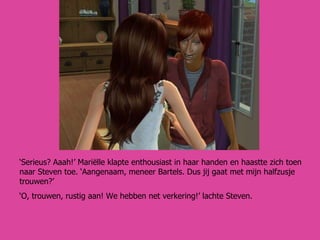‘ Serieus? Aaah!’ Mariëlle klapte enthousiast in haar handen en haastte zich toen naar Steven toe. ‘Aangenaam, meneer Bartels. Dus jij gaat met mijn halfzusje trouwen?’ ‘ O, trouwen, rustig aan! We hebben net verkering!’ lachte Steven. 