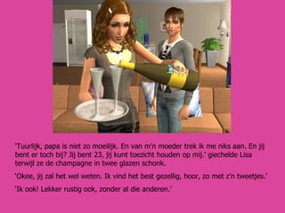 ‘ Tuurlijk, papa is niet zo moeilijk. En van m’n moeder trek ik me niks aan. En jij bent er toch bij? Jij bent 23, jij kunt toezicht houden op mij.’ giechelde Lisa terwijl ze de champagne in twee glazen schonk. ‘ Okee, jij zal het wel weten. Ik vind het best gezellig, hoor, zo met z’n tweetjes.’  ‘ Ik ook! Lekker rustig ook, zonder al die anderen.’ 