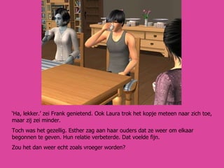 ‘ Ha, lekker.’ zei Frank genietend. Ook Laura trok het kopje meteen naar zich toe, maar zij zei minder. Toch was het gezellig. Esther zag aan haar ouders dat ze weer om elkaar begonnen te geven. Hun relatie verbeterde. Dat voelde fijn.  Zou het dan weer echt zoals vroeger worden? 