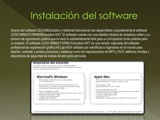 Acerca del software:LEGO®Education y National Instruments han desarrollado conjuntamente el software
LEGO MINDSTORMS®Education NXT. El software cuenta con una interfaz intuitiva de arrastrary soltar y un
entorno de ogramación gráfico que lo hace lo suficientemente fácil para un principiante como potente para
un experto. El software LEGO MINDSTORMS Education NXT es una versión mejorada del software
profesional de rogramación gráfica NI LabVIEW utilizado por científicos e ingenieros en el mundo para
diseñar, controlar y probar productos y sistemas como los reproductores de MP3 y DVD, eléfonos móviles y
dispositivos de seguridad de bolsas de aire para vehículos.
 