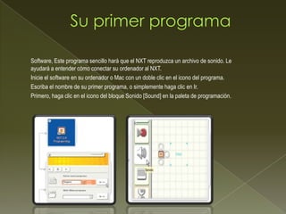 Software, Este programa sencillo hará que el NXT reproduzca un archivo de sonido. Le
ayudará a entender cómo conectar su ordenador al NXT.
Inicie el software en su ordenador o Mac con un doble clic en el icono del programa.
Escriba el nombre de su primer programa, o simplemente haga clic en Ir.
Primero, haga clic en el icono del bloque Sonido [Sound] en la paleta de programación.
 
