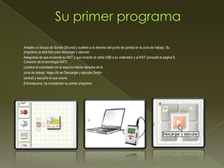 Arrastre un bloque de Sonido [Sound] y suéltelo a la derecha del punto de partida en la zona de trabajo. Su
programa ya está listo para descargar y ejecutar.
Asegúrese de que enciende su NXT y que conecta el cable USB a su ordenador y al NXT (consulte la página 9,
Conexión de la tecnología NXT).
Localice el controlador en la esquina inferior derecha de la
zona de trabajo. Haga clic en Descargar y ejecutar (botón
central) y escuche lo que ocurre.
Enhorabuena, ha completado su primer programa.
 