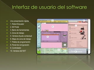  Una presentación rápida
 1. Robot Educator
 2. Mi Portal
 3. Barra de herramientas
 4. Zona de trabajo
 5. Ventana Ayuda contextual
 6. Mapa de zona de trabajo
 7. Paleta de programación
 8. Panel de conguración
 9. Controlador
 10. Ventana del NXT
 