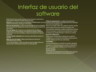 Robot Educator Aquí puede encontrar instrucciones de construcción y
programación utilizando el modelo Robot Educator.
Mi portal: Aquí puede acceder a www.MINDSTORMSeducation.com para
obtener herramientas, descargas e información.
Barra de herramientas: La barra de herramientas incluye los comandos
más frecuentemente utilizados de la barra de menú en una ubicación de
fácil acceso.
Zona de trabajo: Es el espacio en la pantalla donde se realiza la
programación. Arrastre bloques de programación desde la paleta de
programación a la zona de trabajo y coloque los bloques en la viga de
secuencia.
Ventana Ayuda contextual: Aquí siempre puede obtener ayuda si la
necesita.
Mapa de zona de trabajo: Utilice la panorámica en la barra de
herramientas para moverse
por la zona de trabajo, y utilice el mapa de zona de trabajo ficha en la
esquina inferior derecha] para obtener una visión general.
Paleta de programación: La paleta de programación
contiene todos los bloques de programación que necesitará
para crear sus programas. Las
fichas en el margen inferior de la paleta le permiten cambiar
entre la paleta común [que contiene los bloques más
frecuentemente utilizados], la paleta completa [que contiene
todos los bloques] y la paleta personalizada [que contiene
los bloques que puede descargar o crear por su cuenta]
Panel de configuración
Cada bloque de programación dispone de un panel de
configuración que le permite personalizar el bloque para la
entrada y salida específica que usted desea.
Controlador
Los cinco botones en el controlador le permiten descargar
programas (o partes de programas) desde el ordenador al
NXT. Con el controlador, también podrá cambiar la con
guración del NXT.
Ventana del NXT
Esta ventana emergente proporciona información sobre las
configuraciones de memoria y comunicación del NXT
 