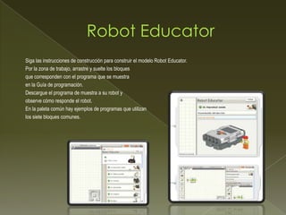 Siga las instrucciones de construcción para construir el modelo Robot Educator.
Por la zona de trabajo, arrastre y suelte los bloques
que corresponden con el programa que se muestra
en la Guía de programación.
Descargue el programa de muestra a su robot y
observe cómo responde el robot.
En la paleta común hay ejemplos de programas que utilizan
los siete bloques comunes.
 