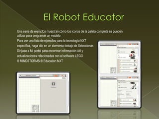 Una serie de ejemplos muestran cómo los iconos de la paleta completa se pueden
utilizar para programar un modelo
Para ver una lista de ejemplos para la tecnología NXT
específica, haga clic en un elemento debajo de Seleccionar.
Diríjase a Mi portal para encontrar información útil y
actualizaciones relacionadas con el software LEGO
® MINDSTORMS ® Education NXT
 