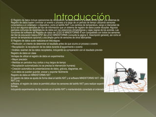 El Registro de datos incluye operaciones de recopilación, almacenamiento y análisis de los datos. Los sistemas de
Registro de datos suelen controlar un evento o proceso a lo largo de un periodo de tiempo utilizando sensores
conectados a un ordenador o dispositivo, como el ladrillo NXT. Los cambios de temperatura, rango e intensidad de
la luz son algunos ejemplos del tipo de información que un sistema de registro de datos puede recopilar. Algunos
ejemplos comunes de registradores de datos son las estaciones climatológicas y cajas negras de los aviones. Las
funciones del software de Registro de datos de LEGO ® MINDSTORMS ® son compatibles con todos los sensores
del Set de educación básica 9797 de LEGO MINDSTORMS (consulta la página 5, Descripción general), así como el
sensor de temperatura opcional y una amplia gama de sensores de otros fabricantes
El Registro de datos suele realizarse en tres etapas:
• Predicción: un intento de determinar el resultado antes de que ocurra un proceso o evento
• Recopilación: la recopilación de los datos durante el experimento o evento
• Análisis: examen de los datos recopilados, incluyendo su comparación con el resultado previsto
Registro de datos en clase
Ventajas de utilizar el registro de datos en experimentos:
• Mayor precisión
• Medidas en periodos muy cortos o muy largos de tiempo
• Recopilación automatizada (no se precisa la intervención humana)
• Creación automática de presentaciones de datos, grácos, diagramas, etc.
• Los datos se pueden guardar, anexar y exportar fácilmente
Registro de datos en MINDSTORMS NXT
El registro de datos se ajusta de forma ideal al ladrillo NXT y al software MINDSTORMS NXT. Utilizando el ladrillo
NXT y su
software, el registro de datos te permitirá utilizar los sensores del ladrillo NXT para realizar experimentos de muchas
formas,
incluyendo experimentos de tipo remoto en el ladrillo NXT o manteniéndolo conectado al ordenador
 