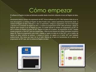 El software de Registro de datos es fácilmente accesible desde el escritorio utilizando el icono de Registro de datos,
o
directamente desde la ventana de programación de NXT. Inicia el software en tu PC o Mac haciendo doble clic en el
icono del programa. La ventana de Registro de datos Puedes crear y realizar experimentos directamente desde la
ventana de Registro de datos. Para llevar a cabo un experimento, configura tu experimento y haz clic en Descargar
y ejecutar en el Controlador de registro de datos. La ventana de programación de NXT debe permanecer abierta en
segundo plano durante el uso de Registro de datos. Es posible ejecutar la ventana de programación de NXT sin
abrir la ventana de Registro de datos de NXT. Registro de datos en la ventana de programación de NXT. También
puedes programar un robot NXT para que recopile datos. Utiliza los dos bloques de la paleta Avanzados (consulta la
página 56, Paleta de programación) para iniciar y detener el registro de datos en el robot NXY y ver un gráfico del
registro de datos conforme se produce, o conserva el archivo de registro en el ladrillo NXT para analizarlo
posteriormente. Sólo tienes que hacer clic en el botón Alternar de la barra de herramientas de la ventana de
programación de NXT para abrir la ventana de Registro de datos.
 