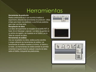 Herramientas de predicción
Realiza predicciones de lo que ocurrirá al realizar el
experimento utilizando las herramientas de predicción. Utiliza
el lápiz para trazar una predicción o una fórmula predictiva
para crear una línea recta.
Recopilación de datos
Los datos del experimento se recopilan en el ladrillo NXT al
hacer clic en Descargar y ejecutar. Los datos se guardan en
un archivo de registro y se muestran en el Gráfico y en la
Tabla de conjunto de datos.
Herramientas de análisis
Una vez recopilados los datos, analiza puntos sencillos
o rangos utilizando las herramientas de análisis. Las
herramientas de análisis muestran el mínimo, el máximo y
la media. Las herramientas de análisis también te permiten
comprobar el ajuste lineal de cualquier conjunto de datos
sobre el Gráfico, incluyendo las predicciones.
 