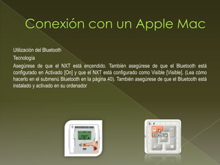 Utilización del Bluetooth
Tecnología
Asegúrese de que el NXT está encendido. También asegúrese de que el Bluetooth está
configurado en Activado [On] y que el NXT está configurado como Visible [Visible]. (Lea cómo
hacerlo en el submenú Bluetooth en la página 40). También asegúrese de que el Bluetooth está
instalado y activado en su ordenador
 