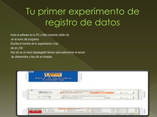 Inicia el software en tu PC o Mac haciendo doble clic
en el icono del programa
Escribe el nombre de tu experimento o haz
clic en ¡Ya!
Haz clic en el menú desplegable Sensor para seleccionar el sensor
de ultrasonidos y haz clic en Aceptar.
 