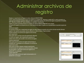 Realizar un experimento de Registro de datos utilizando MINDSTORMS
® NXT creará automáticamente un archivo de registro en tu ladrillo NXT. Mientras tu ladrillo NXT no está conectado a tu
ordenador (por ejemplo, durante la realización de un experimento remoto), los archivos de registro se guardan en el ladrillo
NXT. Mientras tu ladrillo NXT está conectado a tu ordenador, el archivo de
registro se guarda automáticamente en la carpeta del software MINDSTORMS NXT de tu equipo.
Un archivo de registro se compone de uno o más conjuntos de datos. El gráfico es la representación visual del conjunto de
datos.
Archivos de registro
El conjunto de datos de un experimento de registro de datos siempre se guarda como archivo de texto sencillo (llamado
registro). Esto significa que pueden abrirse utilizando un editor de texto u hoja de cálculo.
Puede accederse a los archivos de registro de tres formas:
Abrir experimento
Esta opción abre una ficha nueva de experimento utilizando
un archivo de registro. Abrir experimento reciente es el
método más común para acceder a los archivos de registro.
Importar experimento
Esta opción importa archivos de registro almacenados en
el ladrillo NXT o guardados en el ordenador en una ficha de
experimento activa.
Esta opción es ideal si deseas comparar experimentos.
El Administrador de registros es una forma sencilla y cómoda
de previsualizar y administrar archivos de registro en tu
ladrillo NXT y tu ordenador.
Cargar desde NXT
Esta opción carga archivos de registro almacenados en el
ladrillo NXT en el equipo
 