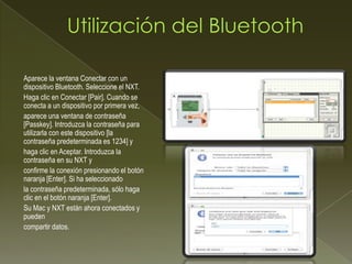 Aparece la ventana Conectar con un
dispositivo Bluetooth. Seleccione el NXT.
Haga clic en Conectar [Pair]. Cuando se
conecta a un dispositivo por primera vez,
aparece una ventana de contraseña
[Passkey]. Introduzca la contraseña para
utilizarla con este dispositivo [la
contraseña predeterminada es 1234] y
haga clic en Aceptar. Introduzca la
contraseña en su NXT y
confirme la conexión presionando el botón
naranja [Enter]. Si ha seleccionado
la contraseña predeterminada, sólo haga
clic en el botón naranja [Enter].
Su Mac y NXT están ahora conectados y
pueden
compartir datos.
 