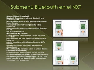 Submenú Bluetooth en el NXT
Bluetooth: Seleccione el submenú Bluetooth en la
pantalla del NXT.
Buscar [Search] Busque otros dispositivos Bluetooth.
Luego de haber
seleccionado el icono Buscar [Search], el NXT
comenzará a
buscar automáticamente otros dispositivos Bluetooth
con los
que se pueda conectar.
Mis contactos [My Contacts]
Esta lista incluye los dispositivos con los que se ha
conectado
previamente su NXT. Los dispositivos en esta lista de
contactos
pueden conectarse automáticamente con su NXT y
enviarle
datos sin utilizar una contraseña. Para agregar
dispositivos a
Mis contactos [My Contacts], utilice la función Buscar.
Conexiones [Connections]
Esta lista incluye los dispositivos con los que está
actualmente conectado su NXT. Puede conectarse con
tres elementos al mismo tiempo (líneas 1, 2 y 3) y uno
puede conectarse con usted (línea 0). Sólo se puede
"comunicar" con uno por vez.
 