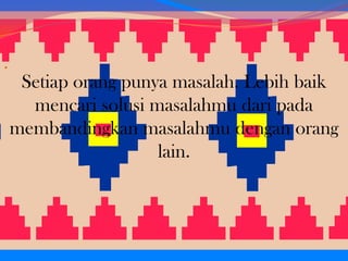.

Setiap orang punya masalah. Lebih baik
mencari solusi masalahmu dari pada
membandingkan masalahmu dengan orang
lain.

 