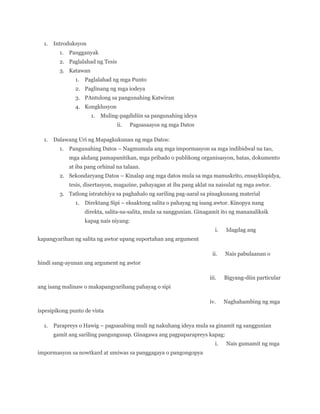 1.

Introduksyon
1.

Pangganyak

2. Paglalahad ng Tesis
3. Katawan
1.

Paglalahad ng mga Punto

2. Paglinang ng mga iodeya
3. PAntulong sa pangunahing Katwiran
4. Kongklusyon
1.

Muling-pagdidiin sa pangunahing ideya
ii.

1.

Pagsasaayos ng mga Datos

Dalawang Uri ng Mapagkukunan ng mga Datos:
1.

Pangunahing Datos – Nagmumula ang mga impormasyon sa mga indibidwal na tao,
mga akdang pamapanitikan, mga pribado o publikong organisasyon, batas, dokumento
at iba pang orhinal na talaan.

2. Sekondaryang Datos – Kinalap ang mga datos mula sa mga manuskrito, ensayklopidya,
tesis, disertasyon, magazine, pahayagan at iba pang aklat na naisulat ng mga awtor.
3. Tatlong istratehiya sa paghahalo ng sariling pag-aaral sa pinagkunang material
1.

Direktang Sipi – eksaktong salita o pahayag ng isang awtor. Kinopya nang
direkta, salita-sa-salita, mula sa sanggunian. Ginagamit ito ng mananaliksik
kapag nais niyang:
i.

Idagdag ang

kapangyarihan ng salita ng awtor upang suportahan ang argument
ii.

Nais pabulaanan o

hindi sang-ayunan ang argument ng awtor
iii.

Bigyang-diin particular

iv.

Naghahambing ng mga

ang isang malinaw o makapangyarihang pahayag o sipi

ispesipikong punto de vista
1.

Parapreys o Hawig – pagsasabing muli ng nakuhang ideya mula sa ginamit ng sanggunian
gamit ang sariling pangungusap. Ginagawa ang pagpaparapreys kapag:
i.

impormasyon sa nowtkard at umiwas sa panggagaya o pangongopya

Nais gumamit ng mga

 