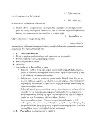 ii.

Nais iwasan ang

iii.

Nais gamitin ang

masyadong paggamit ng direktang sipi

sariling boses sa paglalahad ng impormasyon
1.

Sinopsis o Buod – pinagsama-sama ang pangunahing ideya ng isa o maraming manunulat
gamit ang sariling pangungusap. Mas maikli ito kaysa sa orihinal at naglalaman ng kabuuang
kaisipan ng pinagkunang material. Gumagawa ng synopsis kapag:
i.

Nais magbigay ng

bakgrawnd at pananaw hinggil sa isang paksa
ii.

Nais maglarawan ng

pangkalahatang kaalaman mula sa maraming sanggunian tungkol sa paksa nais na determina ang
pangunahing ideya ng pinagbatayang teksto
1.

e.

Pagsulat ng Burador



Bigyan ng sapat na panahon ang iyong sarili na magawa ang iyong sulatin.



Humanap ng komportableng lugar ng pagsusulatan.



Iwasan ang distraksyon o abala



Magpahinga



Ang mga Paraan sa Pagpapalabas ng Ideya:


Pagtatala – paglilista ito ng mga kaisipan sa pamamagitan ng pagdadaglat, pagguhit,
pagsipi. Masusundan dito ang pagkakasunund-sunod at pagkakaugnay-ugnay ng mga
detaly tungkol sa paksa kapag magsususlat.



Palitang-kuro – grupo ang karaniwang gumagawa rito. Malawak nilang titingnan ang
paksa sa iba’t ibang anggulo at ang kaligiran ng usapin. Ang mga potensyal na opinion
ang bibigyang konsiderasyon at pagkakaisahan ang mga hakbangin para marating ang
mapagkakasunduang layunin.



Malayang Pagsulat –pamamaraan itong kung ano ang basta lumabas na ideya sa isip ay
isinusulat. Huwag munang maging mapaghatol sa isinusulat. Huwag magwawasto.
Pabayaang malayang dumaloy ang isipan nang walang anumang pagkontrol,sa gayon,
maging ang mga di-inaasahang nakabaong ideya ay lumitaw.



Pamamaraang Tanong-Sagot – Tinatanong ang sarili tungkol sa paksa at tiyak
makakaipon ng laksang impormasyon. Pinaplano ang mga katanungan at ang mga ito’y
pinagsunud-sunod at pinag-ugnay-ugnay. Napapalalim nito ang pag-unawa sa paksa at
nakapagbibigay ng mga kawili-wiling kaisipang maisususlat.

1.

f.

Pagrerebisa – muling pagsusuri sa mga ideya

 