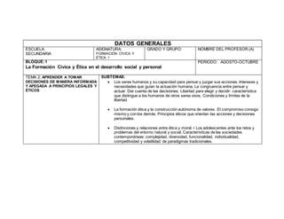 DATOS GENERALES
ESCUELA:
SECUNDARIA
ASIGNATURA:
FORMACIÓN CÍVICA Y
ÉTICA 1
GRADO Y GRUPO: NOMBRE DEL PROFESOR (A)
BLOQUE:1
La Formación Cívica y Ética en el desarrollo social y personal
PERIODO: AGOSTO-OCTUBRE
TEMA 2: APRENDER A TOMAR
DECISIONES DE MANERA INFORMADA
Y APEGADA A PRINCIPIOS LEGALES Y
ÉTICOS
SUBTEMAS:
 Los seres humanos y su capacidad para pensar y juzgar sus acciones. Intereses y
necesidades que guían la actuación humana. La congruencia entre pensar y
actuar. Dar cuenta de las decisiones. Libertad para elegir y decidir: característica
que distingue a los humanos de otros seres vivos. Condiciones y límites de la
libertad.
 La formación ética y la construcción autónoma de valores. El compromiso consigo
mismo y con los demás. Principios éticos que orientan las acciones y decisiones
personales.
 Distinciones y relaciones entre ética y moral. • Los adolescentes ante los retos y
problemas del entorno natural y social. Características de las sociedades
contemporáneas: complejidad, diversidad, funcionalidad, individualidad,
competitividad y volatilidad de paradigmas tradicionales.
 