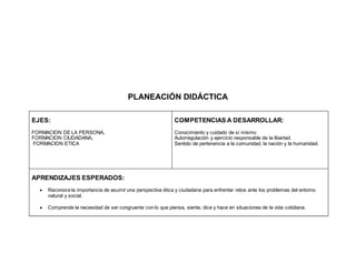 PLANEACIÓN DIDÁCTICA
EJES:
FORMACION DE LA PERSONA,
FORMACION CIUDADANA,
FORMACION ETICA
COMPETENCIAS A DESARROLLAR:
Conocimiento y cuidado de sí mismo
Autorregulación y ejercicio responsable de la libertad.
Sentido de pertenencia a la comunidad, la nación y la humanidad.
APRENDIZAJES ESPERADOS:
 Reconoce la importancia de asumir una perspectiva ética y ciudadana para enfrentar retos ante los problemas del entorno
natural y social.
 Comprende la necesidad de ser congruente con lo que piensa, siente, dice y hace en situaciones de la vida cotidiana.
 