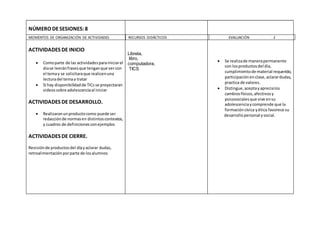 MOMENTOS DE ORGANIZACIÓN DE ACTIVIDADES RECURSOS DIDÁCTICOS EVALUACIÓN 2
NÚMERO DESESIONES:8
ACTIVIDADES DE INICIO
 Comoparte de las actividadesparainiciarel
diase leeránfrasesque tenganque vercon
el temay se solicitaraque realicenuna
lecturadel temaa tratar
 Si hay disponibilidadde TICs se proyectaran
videossobre adolescenciaal iniciar
ACTIVIDADES DE DESARROLLO.
 Realizaranunproductocomo puede ser
redacciónde normasen distintoscontextos,
y cuadros de definicionesconejemplos
ACTIVIDADES DE CIERRE.
Revisiónde productosdel díayaclarar dudas,
retroalimentaciónporparte de losalumnos
Libreta,
libro,
computadora,
TICS
 Se realizade manerapermanente
con losproductosdel dia,
cumplimientode material requerido,
participaciónenclase,aclarardudas,
practica de valores.
 Distingue,aceptayaprecialos
cambiosfísicos,afectivosy
psicosocialesque vive ensu
adolescenciaycomprende que la
formacióncívica yética favorece su
desarrollopersonal ysocial.
 