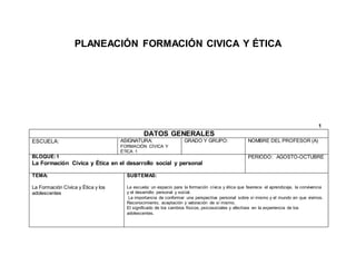 PLANEACIÓN FORMACIÓN CIVICA Y ÉTICA
1
DATOS GENERALES
ESCUELA: ASIGNATURA:
FORMACIÓN CÍVICA Y
ÉTICA 1
GRADO Y GRUPO: NOMBRE DEL PROFESOR (A)
BLOQUE:1
La Formación Cívica y Ética en el desarrollo social y personal
PERIODO: AGOSTO-OCTUBRE
TEMA:
La Formación Cívica y Ética y los
adolescentes
SUBTEMAS:
La escuela: un espacio para la formación cívica y ética que favorece el aprendizaje, la convivencia
y el desarrollo personal y social.
La importancia de conformar una perspectiva personal sobre sí mismo y el mundo en que vivimos.
Reconocimiento, aceptación y valoración de sí mismo.
El significado de los cambios físicos, psicosociales y afectivos en la experiencia de los
adolescentes.
 
