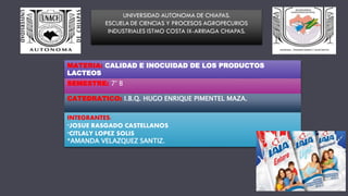 MATERIA: CALIDAD E INOCUIDAD DE LOS PRODUCTOS
LACTEOS
SEMESTRE: 7° B
CATEDRATICO: I.B.Q. HUGO ENRIQUE PIMENTEL MAZA.
INTEGRANTES:
*JOSUE RASGADO CASTELLANOS
*CITLALY LOPEZ SOLIS
*AMANDA VELAZQUEZ SANTIZ.