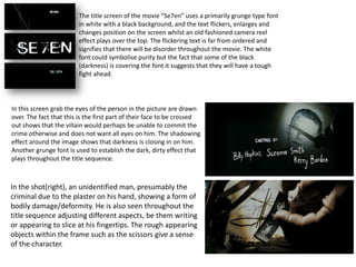 The title screen of the movie “Se7en” uses a primarily grunge type font
                        in white with a black background, and the text flickers, enlarges and
                        changes position on the screen whilst an old fashioned camera reel
                        effect plays over the top. The flickering text is far from ordered and
                        signifies that there will be disorder throughout the movie. The white
                        font could symbolise purity but the fact that some of the black
                        (darkness) is covering the font it suggests that they will have a tough
                        fight ahead.




In this screen grab the eyes of the person in the picture are drawn
over. The fact that this is the first part of their face to be crossed
out shows that the villain would perhaps be unable to commit the
crime otherwise and does not want all eyes on him. The shadowing
effect around the image shows that darkness is closing in on him.
Another grunge font is used to establish the dark, dirty effect that
plays throughout the title sequence.



In the shot(right), an unidentified man, presumably the
criminal due to the plaster on his hand, showing a form of
bodily damage/deformity. He is also seen throughout the
title sequence adjusting different aspects, be them writing
or appearing to slice at his fingertips. The rough appearing
objects within the frame such as the scissors give a sense
of the character.
 