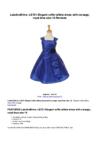 LalaAndErina -LE721-Elegant ruffle taffeta dress with corsage,
royal blue size 10 Reviews
listprice : $ 89.99
Price : Click to check low price !!!
LalaAndErina -LE721-Elegant ruffle taffeta dress with corsage, royal blue size 10 – Elegant ruffle taffeta
dress with corsage
See Details
FEATURED LalaAndErina -LE721-Elegant ruffle taffeta dress with corsage,
royal blue size 10
Available in Berry, Purple, Red and Royal Blue
Sizes 2-14
Fabric: two tone taffeta
Made in USA
You MUST HAVE this AWASOME Product, be sure order now to SPECIAL PRICE. Get
 