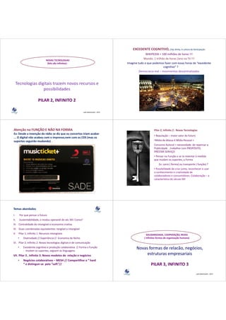 EXCEDENTE COGNITIVO, Clay Shirky, A cultura da Participação
                                                                                                         WIKIPEDIA = 100 milhões de horas !!!
                                NOVAS TECNOLOGIAS
                                                                                                       Mundo: 1 trilhão de horas /ano na TV !!!
                                 (bits são infinitos) :                                    Imagine tudo o que podemos fazer com essas horas de “excedente 
                                                                                                                       cognitivo” ?
                                                                                                    Democracia real – movimentos descentralizados 
                                                                                                    D        i    l       i         d      li d



     Tecnologias digitais trazem novos recursos e 
                    possibilidades
                         ibilid d

                         PILAR 2, INFINITO 2

                                                                 Lala Deheinzelin , 2011




Atenção na FUNÇÃO E NÃO NA FORMA                                                                                Pilar 2, Infinito 2 : Novas Tecnologias 
Ex: Desde a invenção do rádio se diz que os concertos iriam acabar 
Ex: Desde a invenção do rádio se diz que os concertos iriam acabar
                                                                                                                • Reputação – maior valor do futuro  
... O digital não acabou com o impresso,nem com os CDS (mas os 
    p         g
suportes seguirão mudando) .)                                                                                   •Mídia de Massa X Mídia Pessoal + 
                                                                                                                Consumo Autoral = necessidade  de repensar a 
                                                                                                                Publicidade , trabalhar com PROPÓSITO, 
                                                                                                                PRESTAR SERVIÇO
                                                                                                                PRESTAR SERVIÇO
                                                                                                                • Pensar na Função e se re‐inventar à medida 
                                                                                                                que mudam os suportes, a Forma 
                                                                                                                que mudam os suportes a Forma
                                                                                                                     Ex: carro ( forma) ou transporte ( função) ?
                                                                                                                • Possibilidade de criar junto reconhecer e usar
                                                                                                                  Possibilidade de criar junto, reconhecer e usar 
                                                                                                                o conhecimento e criatividade de 
                                                                                                                colaboradores e consumidores. Colaboração – a 
                                                                                                                característica do século XXI 




Temas abordados
I.
I         Por que pensar o futuro
          P                f t
II.       Sustentabilidade, o modus operandi do séc XXI. Como?
III. Centralidade do intangível e economia criativa
           ld d d          í l
IV. Duas coordenadas equivalentes: tangível e intangível 
V.    Pilar 1, Infinito 1: Recursos intangíveis                                                           SOLIDARIEDADE, COOPERAÇÃO, REDES
      •      Diversidade // Experiência //  Economia de Nicho                                           ( infinitas formas de organização humana)
VI. Pilar 2, Infinito 2: Novas tecnologias digitais e de comunicação 
      •      Excedente cognitivo e produção colaborativa  // Forma x Função 
             ‐ mudam os suportes, seguem as linguagens
                                                                                                  Novas formas de relacão, negócios, 
                                                                                                                         , g       ,
VII. Pilar 3 , Infinito 3: Novos modelos de  relação e negócios                                        estruturas empresariais
      •      Negócios colaborativos – MESH // Compartilhar o “ hard
             “ e distinguir‐se  pelo “soft”//                                                                 PILAR 3, INFINITO 3
                                                                                                                                                      Lala Deheinzelin , 2011
 